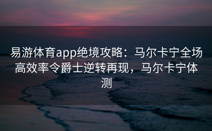 易游体育app绝境攻略：马尔卡宁全场高效率令爵士逆转再现，马尔卡宁体测  第2张