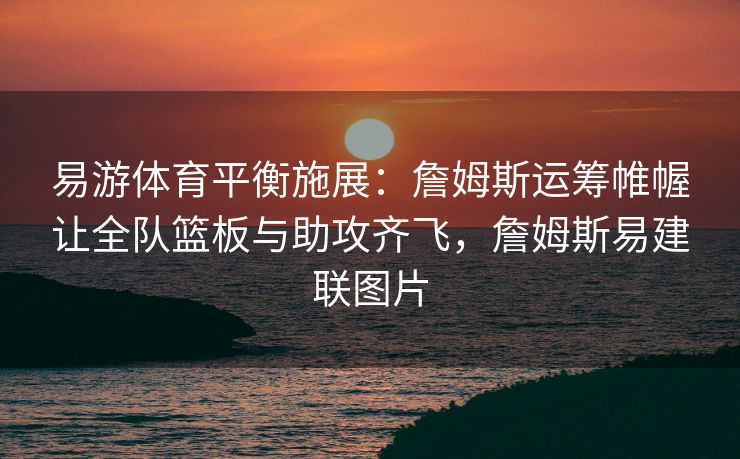 易游体育平衡施展：詹姆斯运筹帷幄让全队篮板与助攻齐飞，詹姆斯易建联图片  第2张