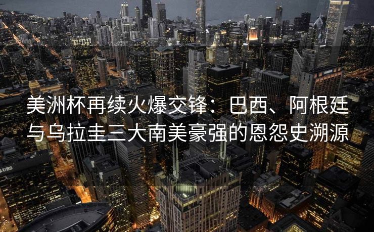 美洲杯再续火爆交锋：巴西、阿根廷与乌拉圭三大南美豪强的恩怨史溯源