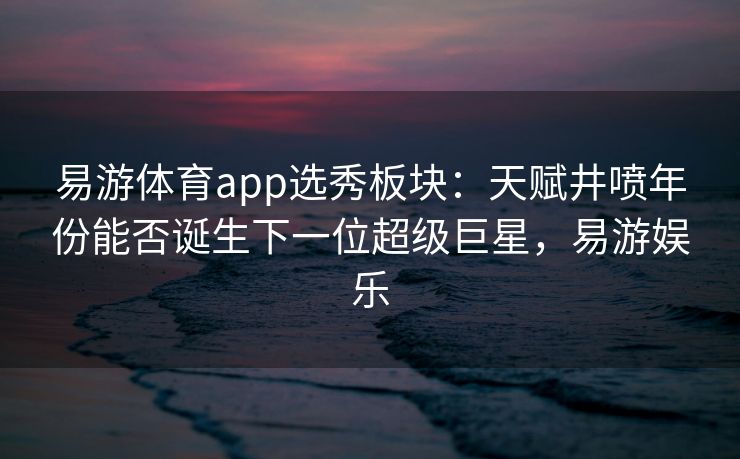 易游体育app选秀板块：天赋井喷年份能否诞生下一位超级巨星，易游娱乐