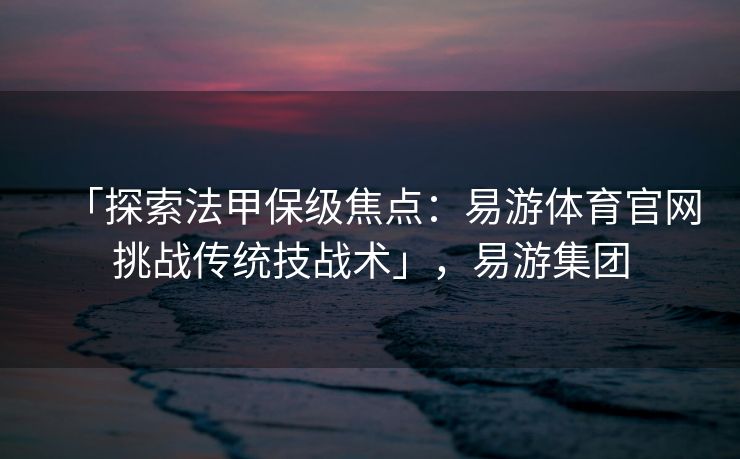 「探索法甲保级焦点：易游体育官网挑战传统技战术」，易游集团  第2张