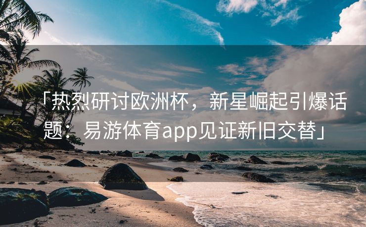 「热烈研讨欧洲杯，新星崛起引爆话题：易游体育app见证新旧交替」