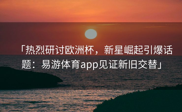 「热烈研讨欧洲杯，新星崛起引爆话题：易游体育app见证新旧交替」  第2张