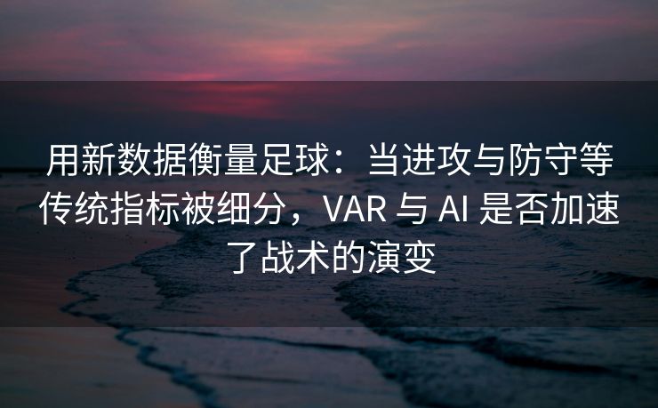 用新数据衡量足球：当进攻与防守等传统指标被细分，VAR 与 AI 是否加速了战术的演变
